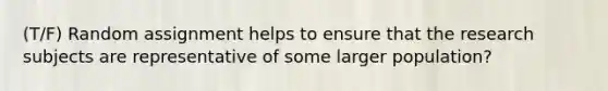 (T/F) Random assignment helps to ensure that the research subjects are representative of some larger population?