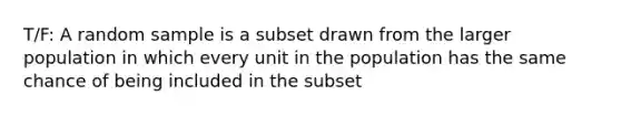 T/F: A random sample is a subset drawn from the larger population in which every unit in the population has the same chance of being included in the subset