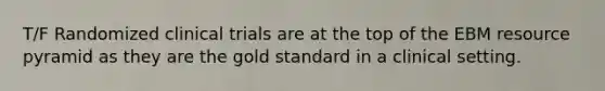 T/F Randomized clinical trials are at the top of the EBM resource pyramid as they are the gold standard in a clinical setting.