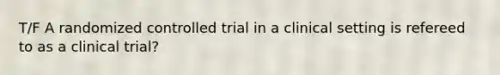 T/F A randomized controlled trial in a clinical setting is refereed to as a clinical trial?