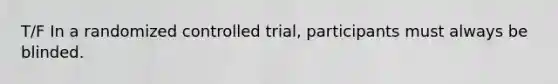 T/F In a randomized controlled trial, participants must always be blinded.