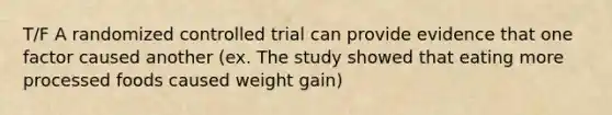 T/F A randomized controlled trial can provide evidence that one factor caused another (ex. The study showed that eating more processed foods caused weight gain)