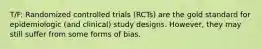 T/F: Randomized controlled trials (RCTs) are the gold standard for epidemiologic (and clinical) study designs. However, they may still suffer from some forms of bias.