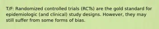 T/F: Randomized controlled trials (RCTs) are the gold standard for epidemiologic (and clinical) study designs. However, they may still suffer from some forms of bias.