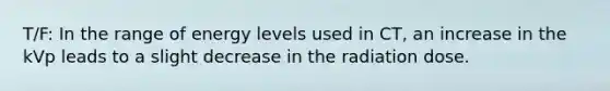 T/F: In the range of energy levels used in CT, an increase in the kVp leads to a slight decrease in the radiation dose.