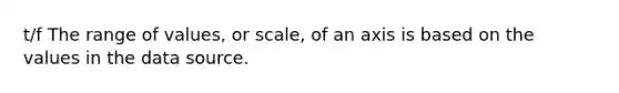 t/f The range of values, or scale, of an axis is based on the values in the data source.