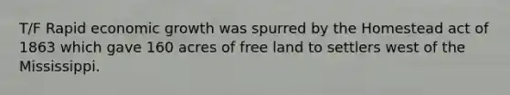 T/F Rapid economic growth was spurred by the Homestead act of 1863 which gave 160 acres of free land to settlers west of the Mississippi.