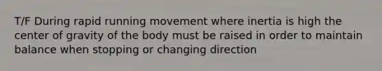 T/F During rapid running movement where inertia is high the center of gravity of the body must be raised in order to maintain balance when stopping or changing direction