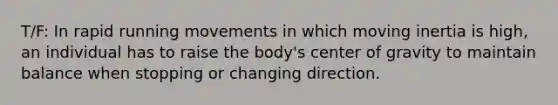 T/F: In rapid running movements in which moving inertia is high, an individual has to raise the body's center of gravity to maintain balance when stopping or changing direction.