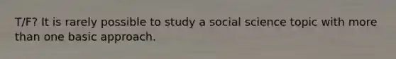 T/F? It is rarely possible to study a social science topic with more than one basic approach.