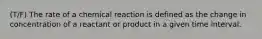 (T/F) The rate of a chemical reaction is defined as the change in concentration of a reactant or product in a given time interval.