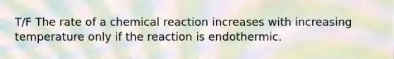 T/F The rate of a chemical reaction increases with increasing temperature only if the reaction is endothermic.