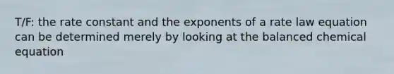 T/F: the rate constant and the exponents of a rate law equation can be determined merely by looking at the balanced chemical equation