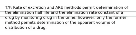 T/F: Rate of excretion and ARE methods permit determination of the elimination half life and the elimination rate constant of a drug by monitoring drug in the urine; however, only the former method permits determination of the apparent volume of distribution of a drug.