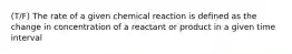 (T/F) The rate of a given chemical reaction is defined as the change in concentration of a reactant or product in a given time interval