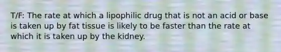 T/F: The rate at which a lipophilic drug that is not an acid or base is taken up by fat tissue is likely to be faster than the rate at which it is taken up by the kidney.