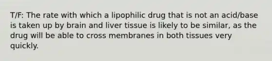 T/F: The rate with which a lipophilic drug that is not an acid/base is taken up by brain and liver tissue is likely to be similar, as the drug will be able to cross membranes in both tissues very quickly.