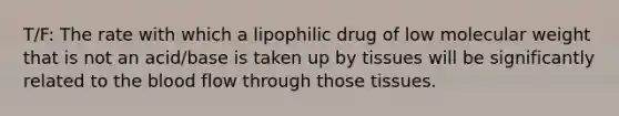 T/F: The rate with which a lipophilic drug of low molecular weight that is not an acid/base is taken up by tissues will be significantly related to the blood flow through those tissues.