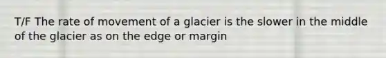 T/F The rate of movement of a glacier is the slower in the middle of the glacier as on the edge or margin