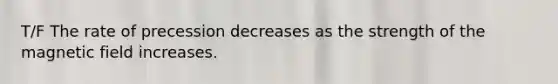 T/F The rate of precession decreases as the strength of the magnetic field increases.