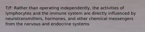 T/F: Rather than operating independently, the activities of lymphocytes and the immune system are directly influenced by neurotransmitters, hormones, and other chemical messengers from the nervous and endocrine systems