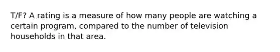 T/F? A rating is a measure of how many people are watching a certain program, compared to the number of television households in that area.