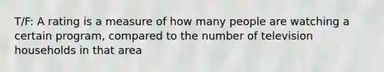 T/F: A rating is a measure of how many people are watching a certain program, compared to the number of television households in that area