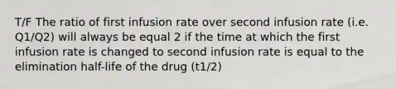 T/F The ratio of first infusion rate over second infusion rate (i.e. Q1/Q2) will always be equal 2 if the time at which the first infusion rate is changed to second infusion rate is equal to the elimination half-life of the drug (t1/2)