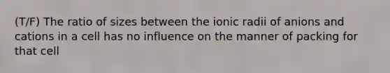 (T/F) The ratio of sizes between the ionic radii of anions and cations in a cell has no influence on the manner of packing for that cell