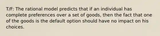 T/F: The rational model predicts that if an individual has complete preferences over a set of goods, then the fact that one of the goods is the default option should have no impact on his choices.