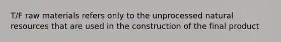 T/F raw materials refers only to the unprocessed natural resources that are used in the construction of the final product