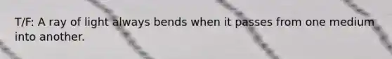 T/F: A ray of light always bends when it passes from one medium into another.