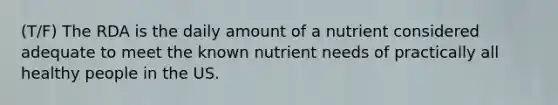 (T/F) The RDA is the daily amount of a nutrient considered adequate to meet the known nutrient needs of practically all healthy people in the US.