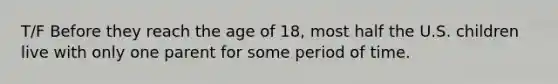 T/F Before they reach the age of 18, most half the U.S. children live with only one parent for some period of time.