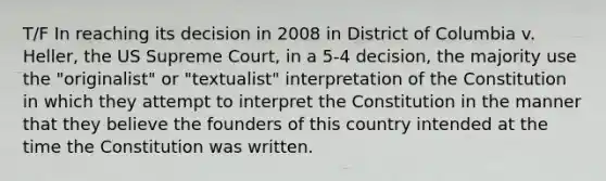 T/F In reaching its decision in 2008 in District of Columbia v. Heller, the US Supreme Court, in a 5-4 decision, the majority use the "originalist" or "textualist" interpretation of the Constitution in which they attempt to interpret the Constitution in the manner that they believe the founders of this country intended at the time the Constitution was written.