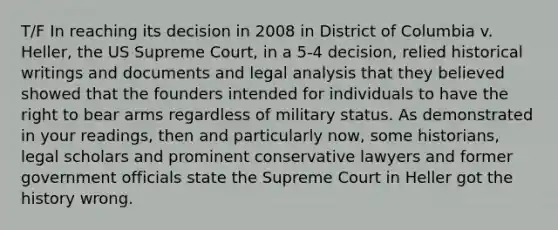 T/F In reaching its decision in 2008 in District of Columbia v. Heller, the US Supreme Court, in a 5-4 decision, relied historical writings and documents and legal analysis that they believed showed that the founders intended for individuals to have the right to bear arms regardless of military status. As demonstrated in your readings, then and particularly now, some historians, legal scholars and prominent conservative lawyers and former government officials state the Supreme Court in Heller got the history wrong.