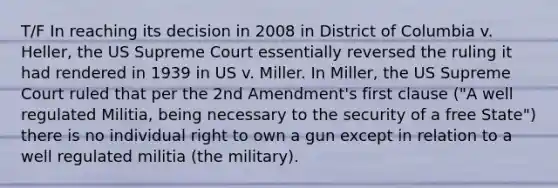 T/F In reaching its decision in 2008 in District of Columbia v. Heller, the US Supreme Court essentially reversed the ruling it had rendered in 1939 in US v. Miller. In Miller, the US Supreme Court ruled that per the 2nd Amendment's first clause ("A well regulated Militia, being necessary to the security of a free State") there is no individual right to own a gun except in relation to a well regulated militia (the military).