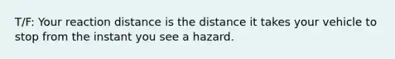 T/F: Your reaction distance is the distance it takes your vehicle to stop from the instant you see a hazard.