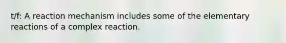 t/f: A reaction mechanism includes some of the elementary reactions of a complex reaction.