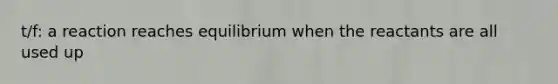 t/f: a reaction reaches equilibrium when the reactants are all used up