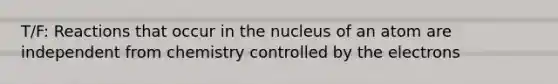 T/F: Reactions that occur in the nucleus of an atom are independent from chemistry controlled by the electrons