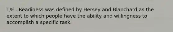 T/F - Readiness was defined by Hersey and Blanchard as the extent to which people have the ability and willingness to accomplish a specific task.