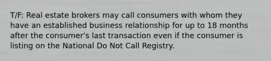 T/F: Real estate brokers may call consumers with whom they have an established business relationship for up to 18 months after the consumer's last transaction even if the consumer is listing on the National Do Not Call Registry.