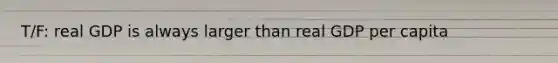 T/F: real GDP is always larger than real GDP per capita