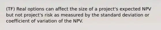 (TF) Real options can affect the size of a project's expected NPV but not project's risk as measured by the standard deviation or coefficient of variation of the NPV.