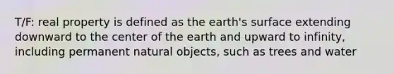 T/F: real property is defined as the earth's surface extending downward to the center of the earth and upward to infinity, including permanent natural objects, such as trees and water