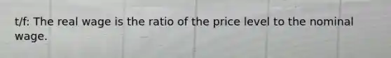 t/f: The real wage is the ratio of the price level to the nominal wage.