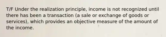 T/F Under the realization principle, income is not recognized until there has been a transaction (a sale or exchange of goods or services), which provides an objective measure of the amount of the income.