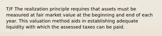 T/F The realization principle requires that assets must be measured at fair market value at the beginning and end of each year. This valuation method aids in establishing adequate liquidity with which the assessed taxes can be paid.