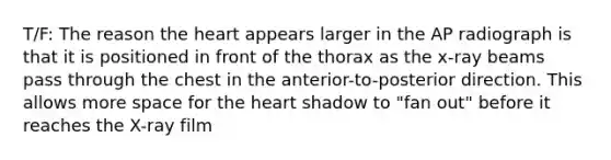 T/F: The reason the heart appears larger in the AP radiograph is that it is positioned in front of the thorax as the x-ray beams pass through the chest in the anterior-to-posterior direction. This allows more space for the heart shadow to "fan out" before it reaches the X-ray film